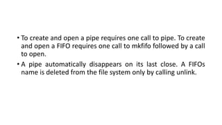 • To create and open a pipe requires one call to pipe. To create
and open a FIFO requires one call to mkfifo followed by a call
to open.
• A pipe automatically disappears on its last close. A FIFOs
name is deleted from the file system only by calling unlink.
 