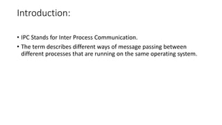 Introduction:
• IPC Stands for Inter Process Communication.
• The term describes different ways of message passing between
different processes that are running on the same operating system.
 