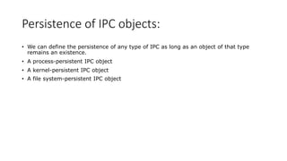 Persistence of IPC objects:
• We can define the persistence of any type of IPC as long as an object of that type
remains an existence.
• A process-persistent IPC object
• A kernel-persistent IPC object
• A file system-persistent IPC object
 