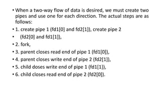• When a two-way flow of data is desired, we must create two
pipes and use one for each direction. The actual steps are as
follows:
• 1. create pipe 1 (fd1[0] and fd2[1]), create pipe 2
• (fd2[0] and fd1[1]),
• 2. fork,
• 3. parent closes read end of pipe 1 (fd1[0]),
• 4. parent closes write end of pipe 2 (fd2[1]),
• 5. child doses write end of pipe 1 (fd1[1]),
• 6. child closes read end of pipe 2 (fd2[0]).
 