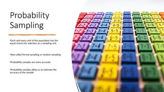 Probability
Sampling
•Each and every unit of the population has the
equal chance for selection as a sampling unit
•Also called formal sampling or random sampling
•Probability samples are more accurate
•Probability samples allow us to estimate the
accuracy of the sample
 