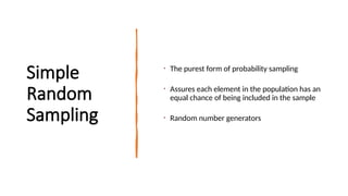 Simple
Random
Sampling
• The purest form of probability sampling
• Assures each element in the population has an
equal chance of being included in the sample
• Random number generators
 