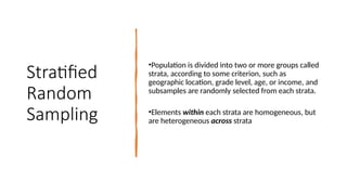 Stratified
Random
Sampling
•Population is divided into two or more groups called
strata, according to some criterion, such as
geographic location, grade level, age, or income, and
subsamples are randomly selected from each strata.
•Elements within each strata are homogeneous, but
are heterogeneous across strata
 