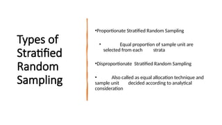 Types of
Stratified
Random
Sampling
•Proportionate Stratified Random Sampling
• Equal proportion of sample unit are
selected from each strata
•Disproportionate Stratified Random Sampling
• Also called as equal allocation technique and
sample unit decided according to analytical
consideration
 