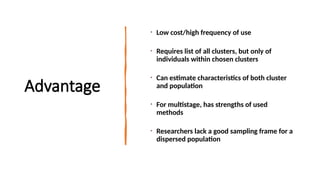 Advantage
• Low cost/high frequency of use
• Requires list of all clusters, but only of
individuals within chosen clusters
• Can estimate characteristics of both cluster
and population
• For multistage, has strengths of used
methods
• Researchers lack a good sampling frame for a
dispersed population
 