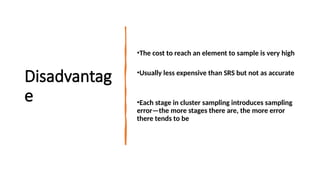 Disadvantag
e
•The cost to reach an element to sample is very high
•Usually less expensive than SRS but not as accurate
•Each stage in cluster sampling introduces sampling
error—the more stages there are, the more error
there tends to be
 