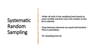 Systematic
Random
Sampling
•Order all units in the sampling frame based on
some variable and then every nth number on the
list is selected
•Gaps between elements are equal and Constant
There is periodicity.
•N= Sampling Interval
 