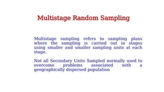 Multistage sampling refers to sampling plans
where the sampling is carried out in stages
using smaller and smaller sampling units at each
stage.
Not all Secondary Units Sampled normally used to
overcome problems associated with a
geographically dispersed population
Multistage Random Sampling
 