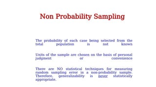 The probability of each case being selected from the
total population is not known
Units of the sample are chosen on the basis of personal
judgment or convenience
There are NO statistical techniques for measuring
random sampling error in a non-probability sample.
Therefore, generalizability is never statistically
appropriate.
Non Probability Sampling
 