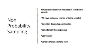 Non
Probability
Sampling
• Involves non random methods in selection of
sample
•All have not equal chance of being selected
•Selection depend upon situation
•Considerably less expensive
•Convenient
•Sample chosen in many ways
 