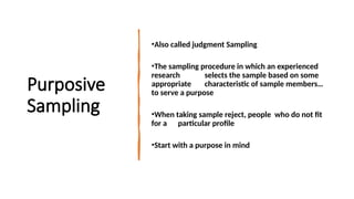 Purposive
Sampling
•Also called judgment Sampling
•The sampling procedure in which an experienced
research selects the sample based on some
appropriate characteristic of sample members…
to serve a purpose
•When taking sample reject, people who do not fit
for a particular profile
•Start with a purpose in mind
 
