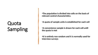 Quota
Sampling
•The population is divided into cells on the basis of
relevant control characteristics.
•A quota of sample units is established for each cell
•A convenience sample is drawn for each cell until
the quota is met
•It is entirely non random and it is normally used for
interview surveys
 