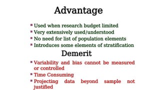 Advantage
 Used when research budget limited
 Very extensively used/understood
 No need for list of population elements
 Introduces some elements of stratification
Demerit
 Variability and bias cannot be measured
or controlled
 Time Consuming
 Projecting data beyond sample not
justified
 
