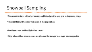 Snowball Sampling
•The research starts with a key person and introduce the next one to become a chain
•Make contact with one or two cases in the population
•Ask these cases to identify further cases.
• Stop when either no new cases are given or the sample is as large as manageable
 