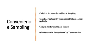 Convenienc
e Sampling
•Called as Accidental / Incidental Sampling
•Selecting haphazardly those cases that are easiest
to obtain
•Sample most available are chosen
•It is done at the “convenience” of the researcher
 