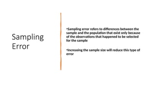 Sampling
Error
•Sampling error refers to differences between the
sample and the population that exist only because
of the observations that happened to be selected
for the sample
•Increasing the sample size will reduce this type of
error
 