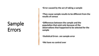 Sample
Errors
•Error caused by the act of taking a sample
•They cause sample results to be different from the
results of census
•Differences between the sample and the
population that exist only because of the
observations that happened to be selected for the
sample
•Statistical Errors are sample error
•We have no control over
 