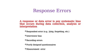 Response Errors
Respondent error (e.g., lying, forgetting, etc.)
Interviewer bias
Recording errors
Poorly designed questionnaires
Measurement error
A response or data error is any systematic bias
that occurs during data collection, analysis or
interpretation
 
