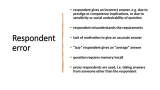 Respondent
error
• respondent gives an incorrect answer, e.g. due to
prestige or competence implications, or due to
sensitivity or social undesirability of question
• respondent misunderstands the requirements
• lack of motivation to give an accurate answer
• “lazy” respondent gives an “average” answer
• question requires memory/recall
• proxy respondents are used, i.e. taking answers
from someone other than the respondent
 