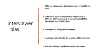 Interviewer
bias
• Different interviewers administer a survey in different
ways
• Differences occur in reactions of respondents to
different interviewers, e.g. to interviewers of their
own sex or own ethnic group
• Inadequate training of interviewers
• Inadequate attention to the selection of interviewers
• There is too high a workload for the interviewer
 