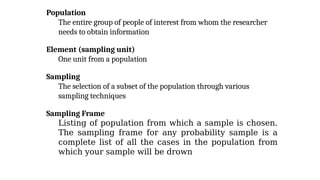 Population
The entire group of people of interest from whom the researcher
needs to obtain information
Element (sampling unit)
One unit from a population
Sampling
The selection of a subset of the population through various
sampling techniques
Sampling Frame
Listing of population from which a sample is chosen.
The sampling frame for any probability sample is a
complete list of all the cases in the population from
which your sample will be drown
 