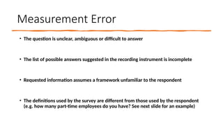 Measurement Error
• The question is unclear, ambiguous or difficult to answer
• The list of possible answers suggested in the recording instrument is incomplete
• Requested information assumes a framework unfamiliar to the respondent
• The definitions used by the survey are different from those used by the respondent
(e.g. how many part-time employees do you have? See next slide for an example)
 