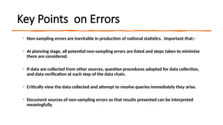 Key Points on Errors
• Non-sampling errors are inevitable in production of national statistics. Important that:-
• At planning stage, all potential non-sampling errors are listed and steps taken to minimise
them are considered.
• If data are collected from other sources, question procedures adopted for data collection,
and data verification at each step of the data chain.
• Critically view the data collected and attempt to resolve queries immediately they arise.
• Document sources of non-sampling errors so that results presented can be interpreted
meaningfully.
 
