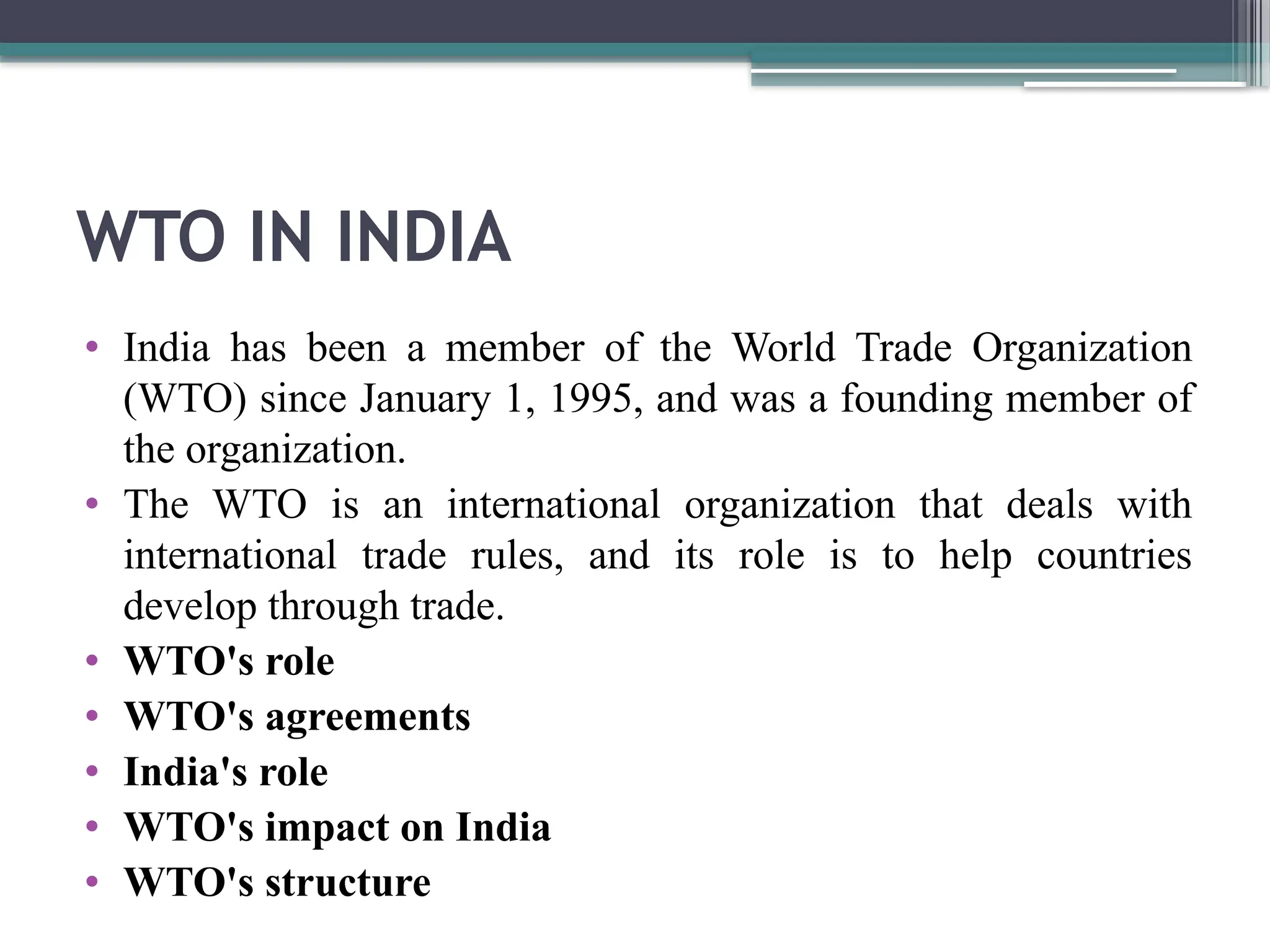 WTO IN INDIA
• India has been a member of the World Trade Organization
(WTO) since January 1, 1995, and was a founding member of
the organization.
• The WTO is an international organization that deals with
international trade rules, and its role is to help countries
develop through trade.
• WTO's role
• WTO's agreements
• India's role
• WTO's impact on India
• WTO's structure
 