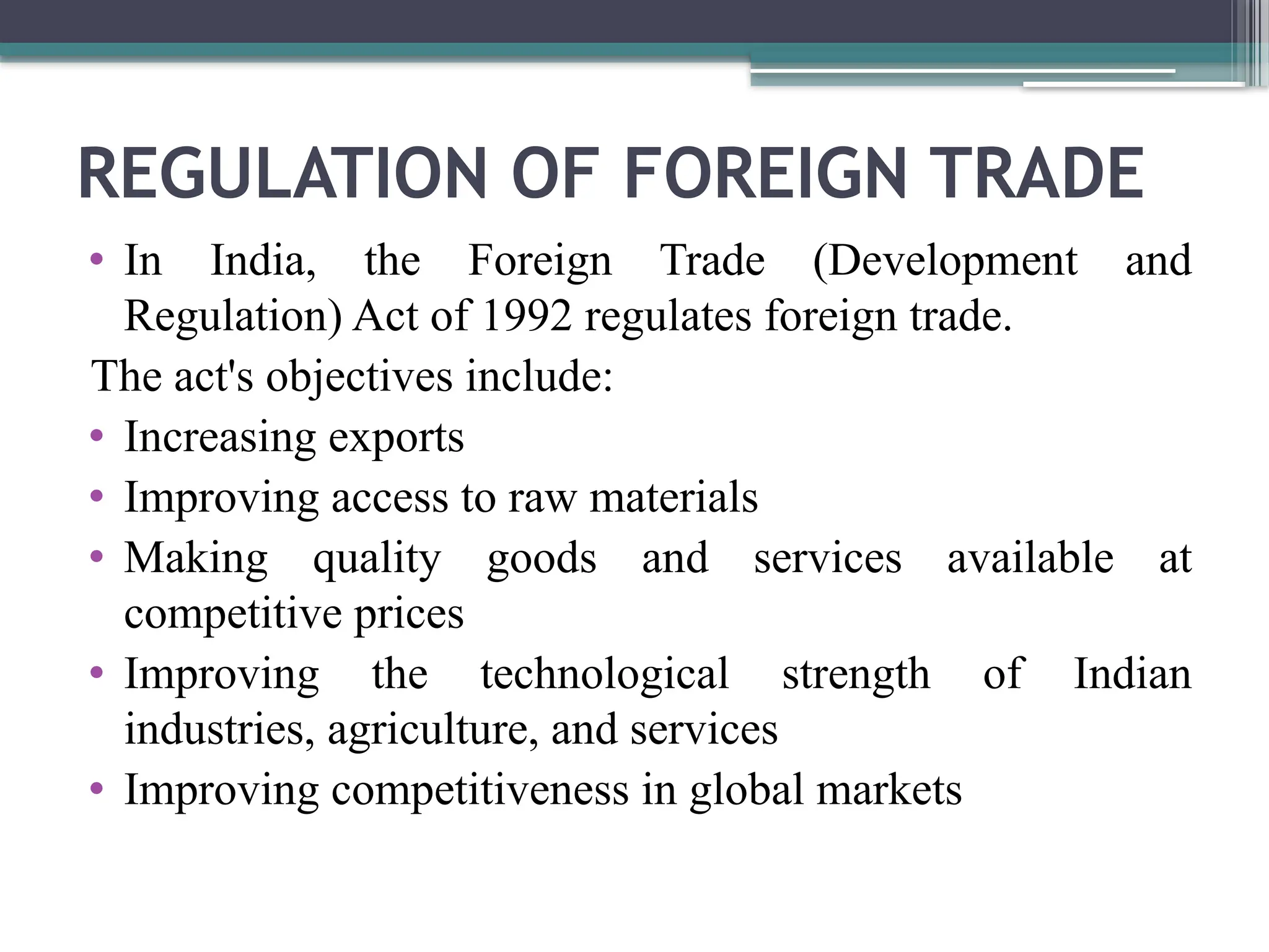 REGULATION OF FOREIGN TRADE
• In India, the Foreign Trade (Development and
Regulation) Act of 1992 regulates foreign trade.
The act's objectives include:
• Increasing exports
• Improving access to raw materials
• Making quality goods and services available at
competitive prices
• Improving the technological strength of Indian
industries, agriculture, and services
• Improving competitiveness in global markets
 