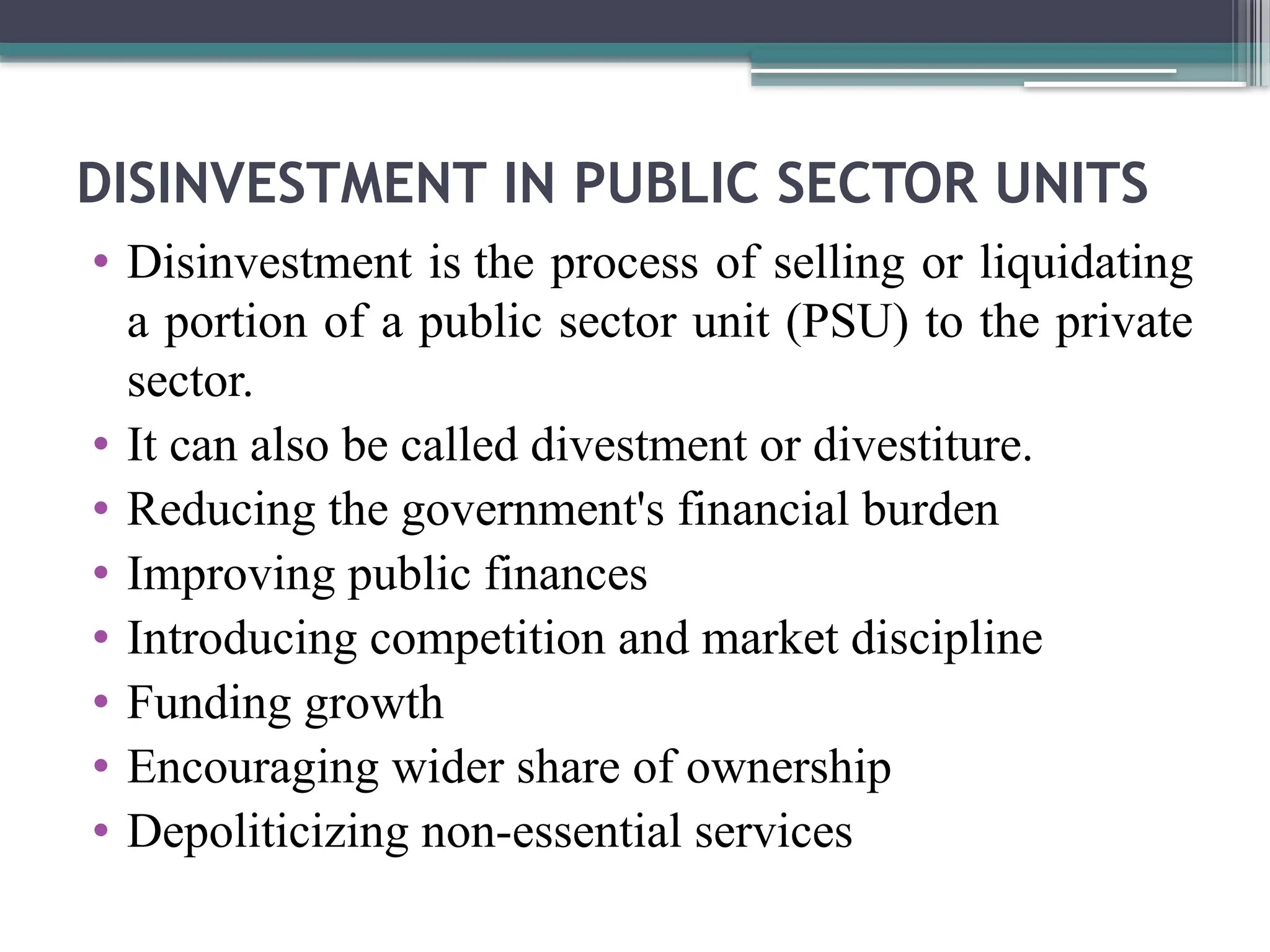 DISINVESTMENT IN PUBLIC SECTOR UNITS
• Disinvestment is the process of selling or liquidating
a portion of a public sector unit (PSU) to the private
sector.
• It can also be called divestment or divestiture.
• Reducing the government's financial burden
• Improving public finances
• Introducing competition and market discipline
• Funding growth
• Encouraging wider share of ownership
• Depoliticizing non-essential services
 
