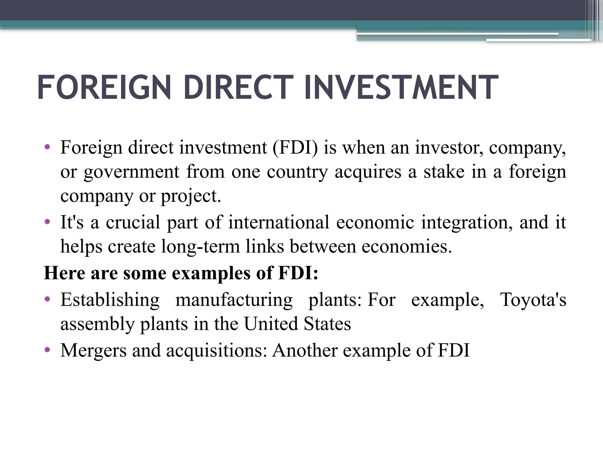 FOREIGN DIRECT INVESTMENT
• Foreign direct investment (FDI) is when an investor, company,
or government from one country acquires a stake in a foreign
company or project.
• It's a crucial part of international economic integration, and it
helps create long-term links between economies.
Here are some examples of FDI:
• Establishing manufacturing plants: For example, Toyota's
assembly plants in the United States
• Mergers and acquisitions: Another example of FDI
 
