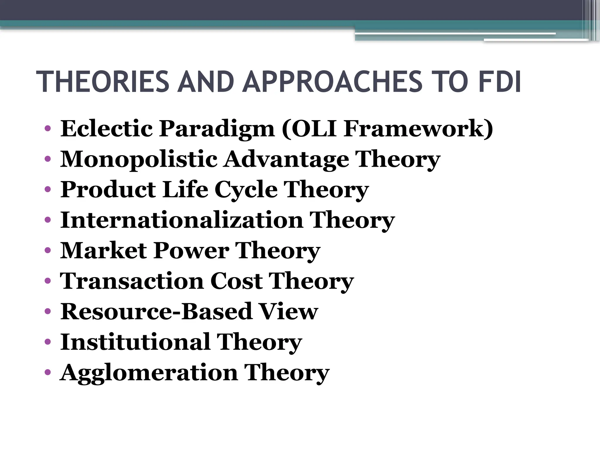 THEORIES AND APPROACHES TO FDI
• Eclectic Paradigm (OLI Framework)
• Monopolistic Advantage Theory
• Product Life Cycle Theory
• Internationalization Theory
• Market Power Theory
• Transaction Cost Theory
• Resource-Based View
• Institutional Theory
• Agglomeration Theory
 