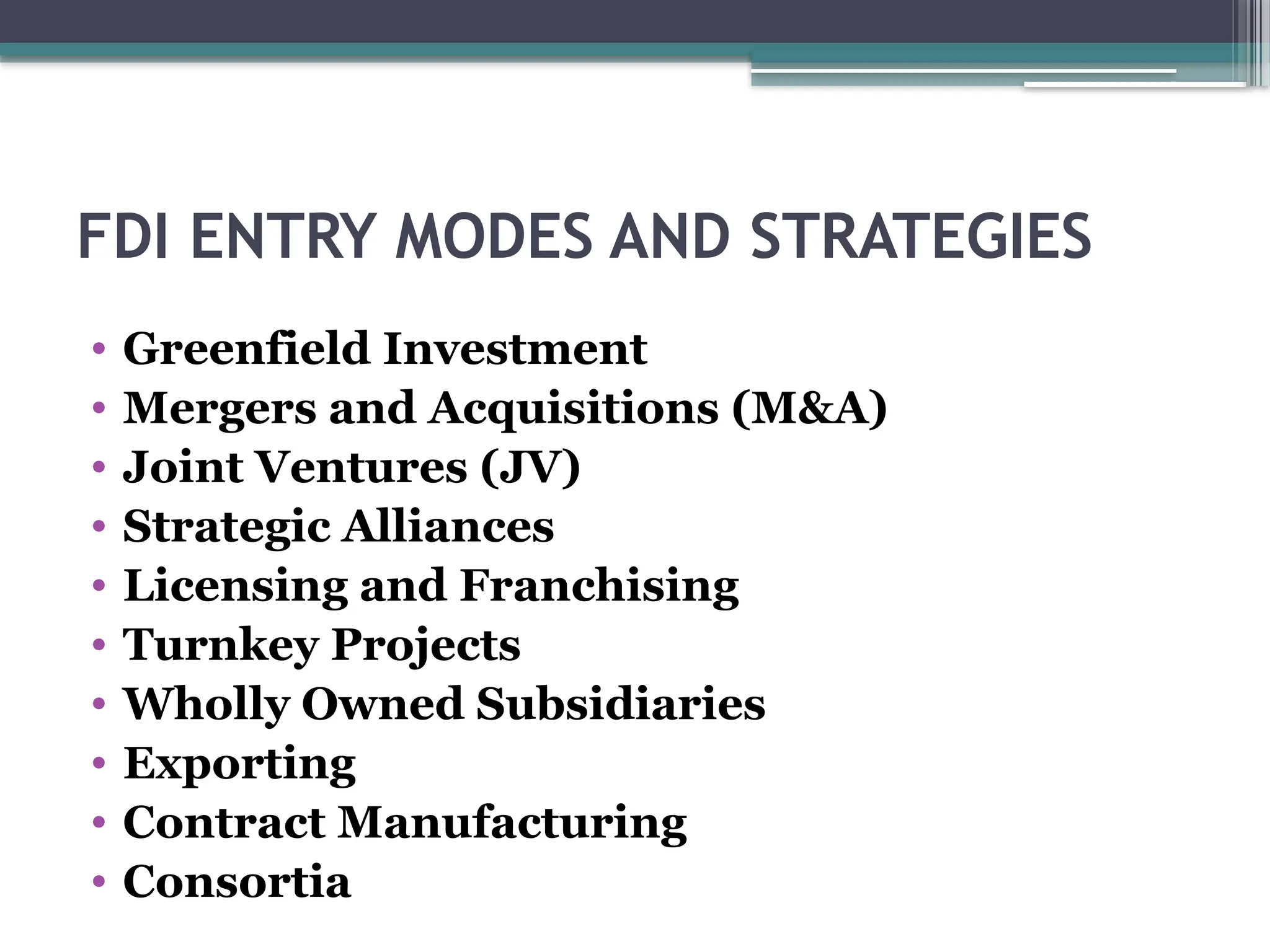 FDI ENTRY MODES AND STRATEGIES
• Greenfield Investment
• Mergers and Acquisitions (M&A)
• Joint Ventures (JV)
• Strategic Alliances
• Licensing and Franchising
• Turnkey Projects
• Wholly Owned Subsidiaries
• Exporting
• Contract Manufacturing
• Consortia
 