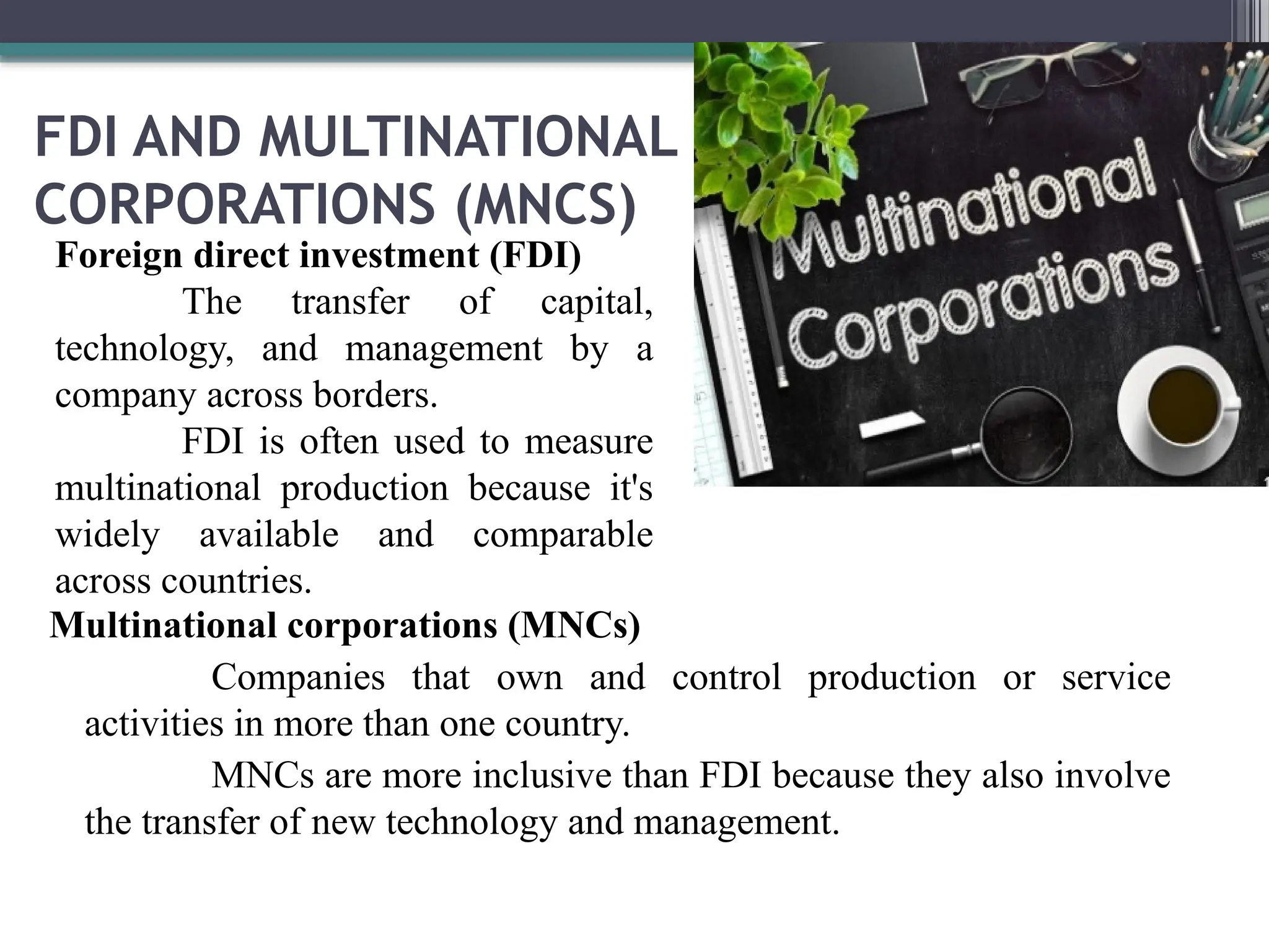 FDI AND MULTINATIONAL
CORPORATIONS (MNCS)
Multinational corporations (MNCs)
Companies that own and control production or service
activities in more than one country.
MNCs are more inclusive than FDI because they also involve
the transfer of new technology and management.
Foreign direct investment (FDI)
The transfer of capital,
technology, and management by a
company across borders.
FDI is often used to measure
multinational production because it's
widely available and comparable
across countries.
 
