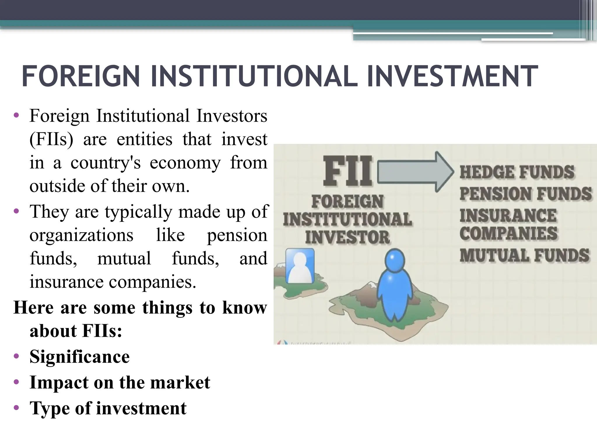 FOREIGN INSTITUTIONAL INVESTMENT
• Foreign Institutional Investors
(FIIs) are entities that invest
in a country's economy from
outside of their own.
• They are typically made up of
organizations like pension
funds, mutual funds, and
insurance companies.
Here are some things to know
about FIIs:
• Significance
• Impact on the market
• Type of investment
 