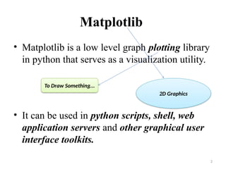Matplotlib
• Matplotlib is a low level graph plotting library
in python that serves as a visualization utility.
• It can be used in python scripts, shell, web
application servers and other graphical user
interface toolkits.
2
To Draw Something...
2D Graphics
 