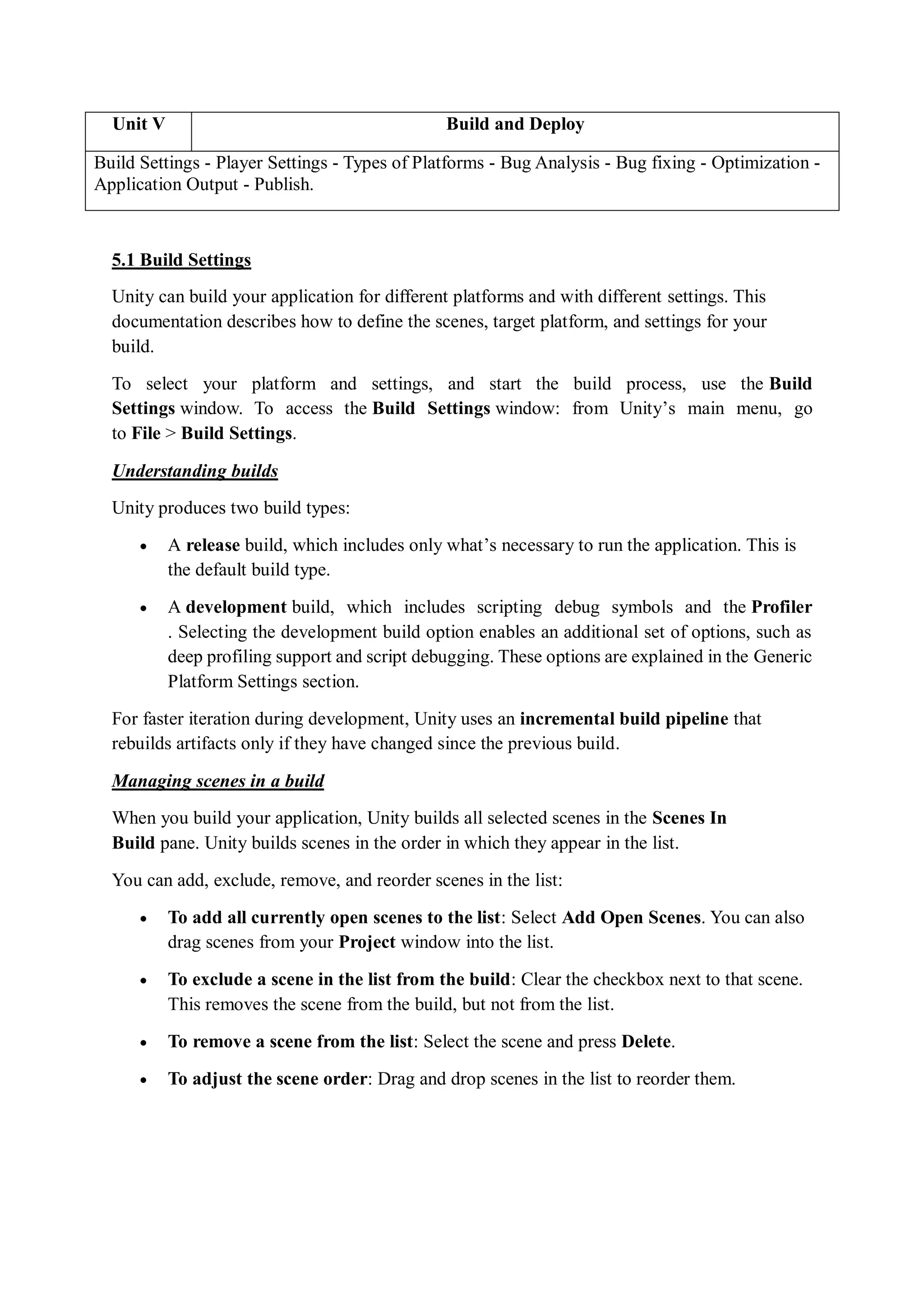 Unit V Build and Deploy
Build Settings - Player Settings - Types of Platforms - Bug Analysis - Bug fixing - Optimization -
Application Output - Publish.
5.1 Build Settings
Unity can build your application for different platforms and with different settings. This
documentation describes how to define the scenes, target platform, and settings for your
build.
To select your platform and settings, and start the build process, use the Build
Settings window. To access the Build Settings window: from Unity’s main menu, go
to File > Build Settings.
Understanding builds
Unity produces two build types:
 A release build, which includes only what’s necessary to run the application. This is
the default build type.
 A development build, which includes scripting debug symbols and the Profiler
. Selecting the development build option enables an additional set of options, such as
deep profiling support and script debugging. These options are explained in the Generic
Platform Settings section.
For faster iteration during development, Unity uses an incremental build pipeline that
rebuilds artifacts only if they have changed since the previous build.
Managing scenes in a build
When you build your application, Unity builds all selected scenes in the Scenes In
Build pane. Unity builds scenes in the order in which they appear in the list.
You can add, exclude, remove, and reorder scenes in the list:
 To add all currently open scenes to the list: Select Add Open Scenes. You can also
drag scenes from your Project window into the list.
 To exclude a scene in the list from the build: Clear the checkbox next to that scene.
This removes the scene from the build, but not from the list.
 To remove a scene from the list: Select the scene and press Delete.
 To adjust the scene order: Drag and drop scenes in the list to reorder them.
 