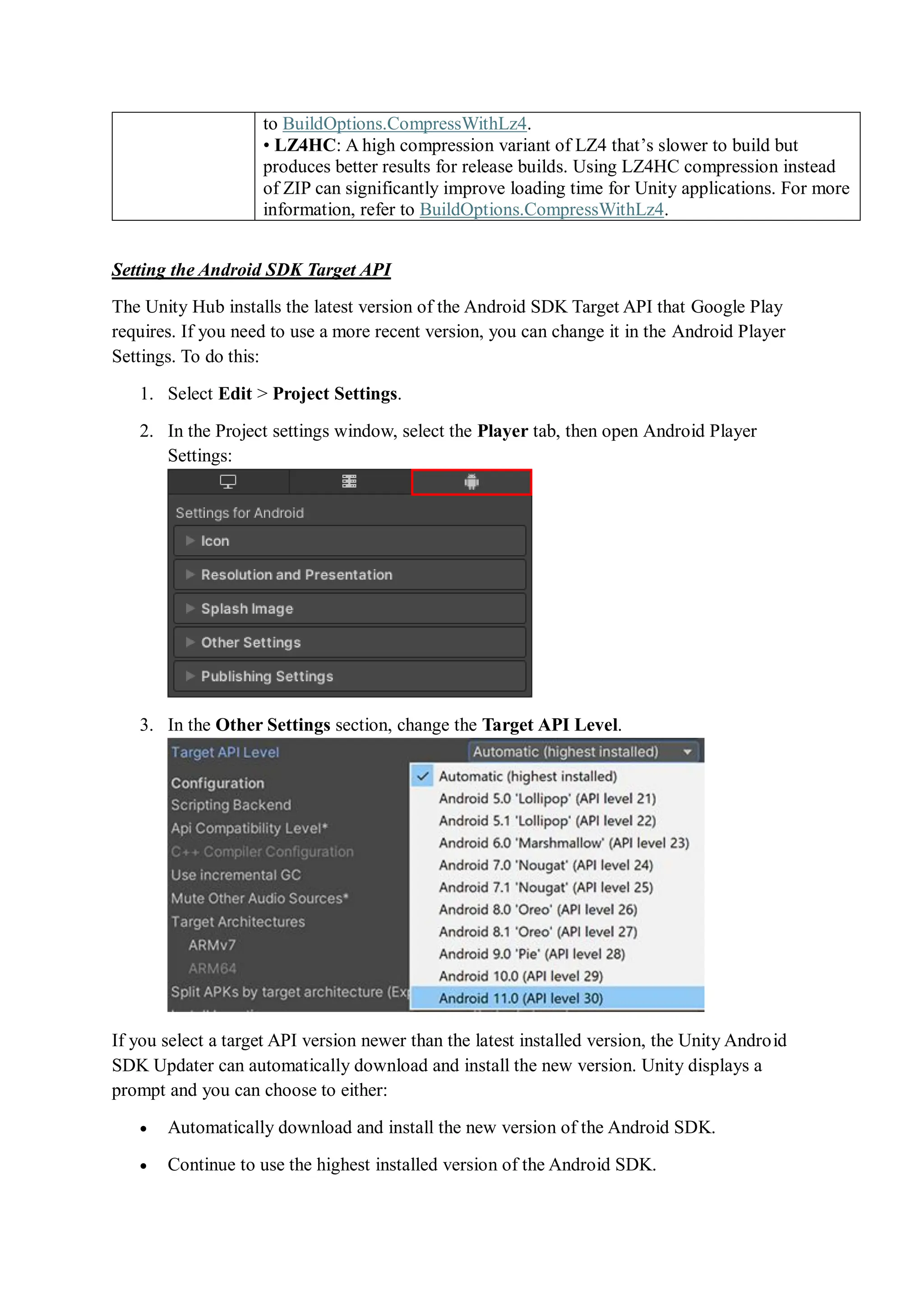to BuildOptions.CompressWithLz4.
• LZ4HC: A high compression variant of LZ4 that’s slower to build but
produces better results for release builds. Using LZ4HC compression instead
of ZIP can significantly improve loading time for Unity applications. For more
information, refer to BuildOptions.CompressWithLz4.
Setting the Android SDK Target API
The Unity Hub installs the latest version of the Android SDK Target API that Google Play
requires. If you need to use a more recent version, you can change it in the Android Player
Settings. To do this:
1. Select Edit > Project Settings.
2. In the Project settings window, select the Player tab, then open Android Player
Settings:
3. In the Other Settings section, change the Target API Level.
If you select a target API version newer than the latest installed version, the Unity Android
SDK Updater can automatically download and install the new version. Unity displays a
prompt and you can choose to either:
 Automatically download and install the new version of the Android SDK.
 Continue to use the highest installed version of the Android SDK.
 