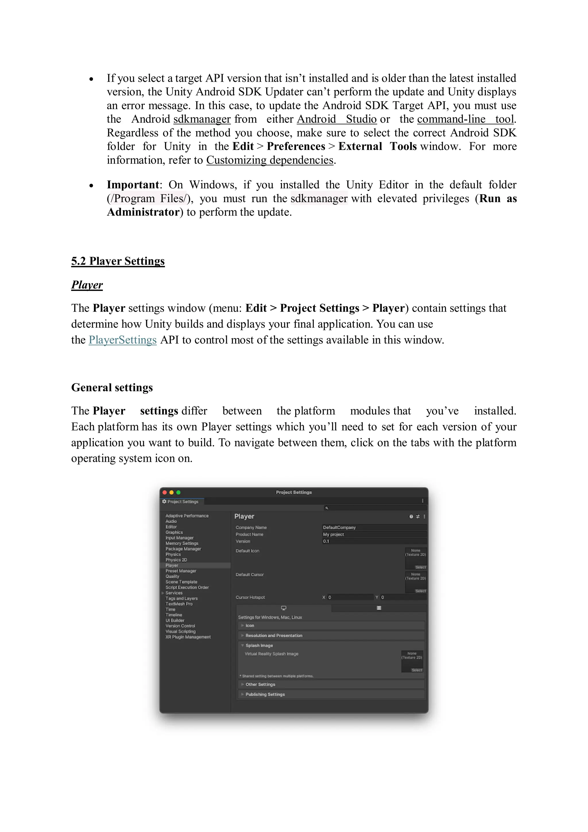  If you select a target API version that isn’t installed and is older than the latest installed
version, the Unity Android SDK Updater can’t perform the update and Unity displays
an error message. In this case, to update the Android SDK Target API, you must use
the Android sdkmanager from either Android Studio or the command-line tool.
Regardless of the method you choose, make sure to select the correct Android SDK
folder for Unity in the Edit > Preferences > External Tools window. For more
information, refer to Customizing dependencies.
 Important: On Windows, if you installed the Unity Editor in the default folder
(/Program Files/), you must run the sdkmanager with elevated privileges (Run as
Administrator) to perform the update.
5.2 Player Settings
Player
The Player settings window (menu: Edit > Project Settings > Player) contain settings that
determine how Unity builds and displays your final application. You can use
the PlayerSettings API to control most of the settings available in this window.
General settings
The Player settings differ between the platform modules that you’ve installed.
Each platform has its own Player settings which you’ll need to set for each version of your
application you want to build. To navigate between them, click on the tabs with the platform
operating system icon on.
 