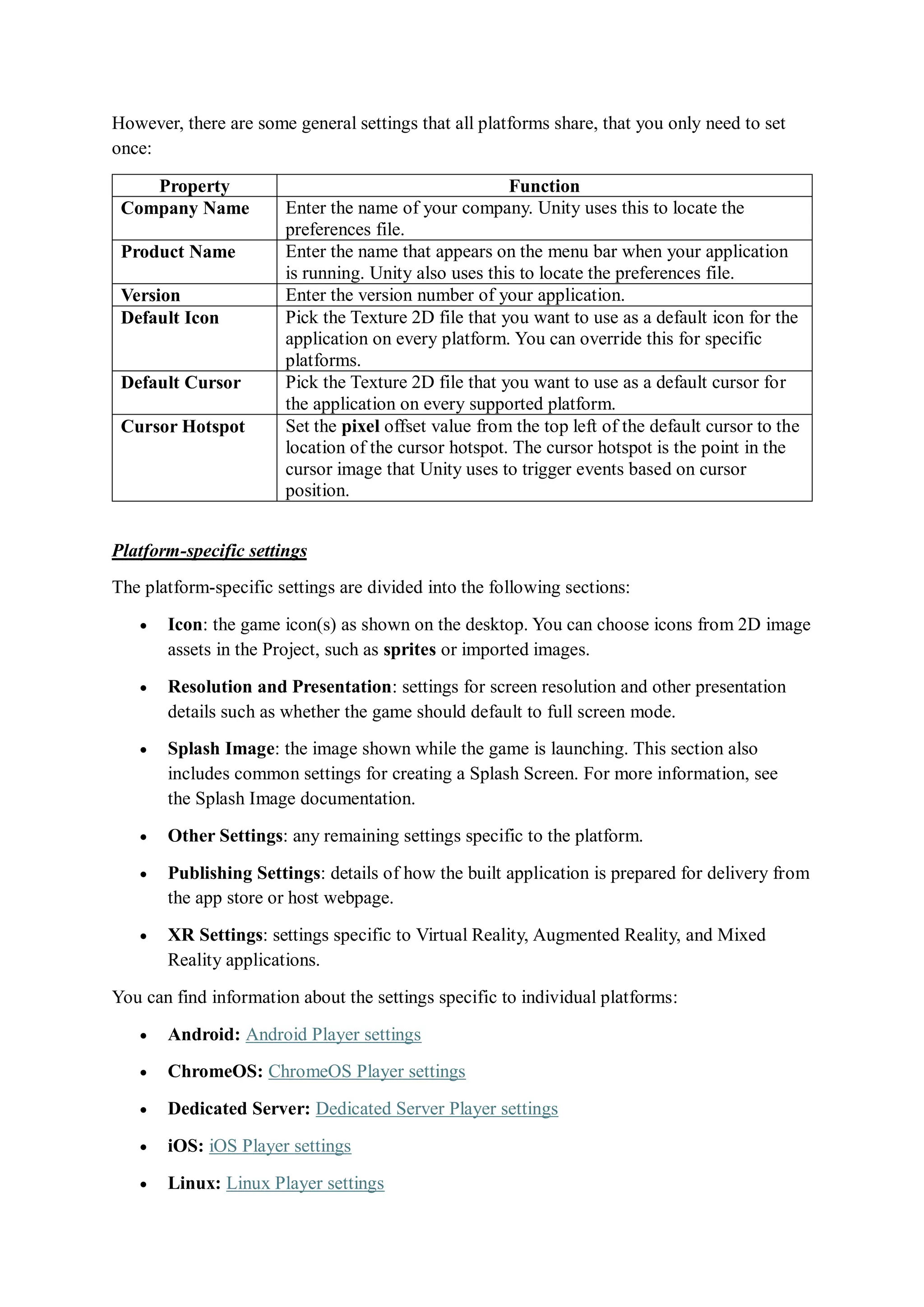 However, there are some general settings that all platforms share, that you only need to set
once:
Property Function
Company Name Enter the name of your company. Unity uses this to locate the
preferences file.
Product Name Enter the name that appears on the menu bar when your application
is running. Unity also uses this to locate the preferences file.
Version Enter the version number of your application.
Default Icon Pick the Texture 2D file that you want to use as a default icon for the
application on every platform. You can override this for specific
platforms.
Default Cursor Pick the Texture 2D file that you want to use as a default cursor for
the application on every supported platform.
Cursor Hotspot Set the pixel offset value from the top left of the default cursor to the
location of the cursor hotspot. The cursor hotspot is the point in the
cursor image that Unity uses to trigger events based on cursor
position.
Platform-specific settings
The platform-specific settings are divided into the following sections:
 Icon: the game icon(s) as shown on the desktop. You can choose icons from 2D image
assets in the Project, such as sprites or imported images.
 Resolution and Presentation: settings for screen resolution and other presentation
details such as whether the game should default to full screen mode.
 Splash Image: the image shown while the game is launching. This section also
includes common settings for creating a Splash Screen. For more information, see
the Splash Image documentation.
 Other Settings: any remaining settings specific to the platform.
 Publishing Settings: details of how the built application is prepared for delivery from
the app store or host webpage.
 XR Settings: settings specific to Virtual Reality, Augmented Reality, and Mixed
Reality applications.
You can find information about the settings specific to individual platforms:
 Android: Android Player settings
 ChromeOS: ChromeOS Player settings
 Dedicated Server: Dedicated Server Player settings
 iOS: iOS Player settings
 Linux: Linux Player settings
 