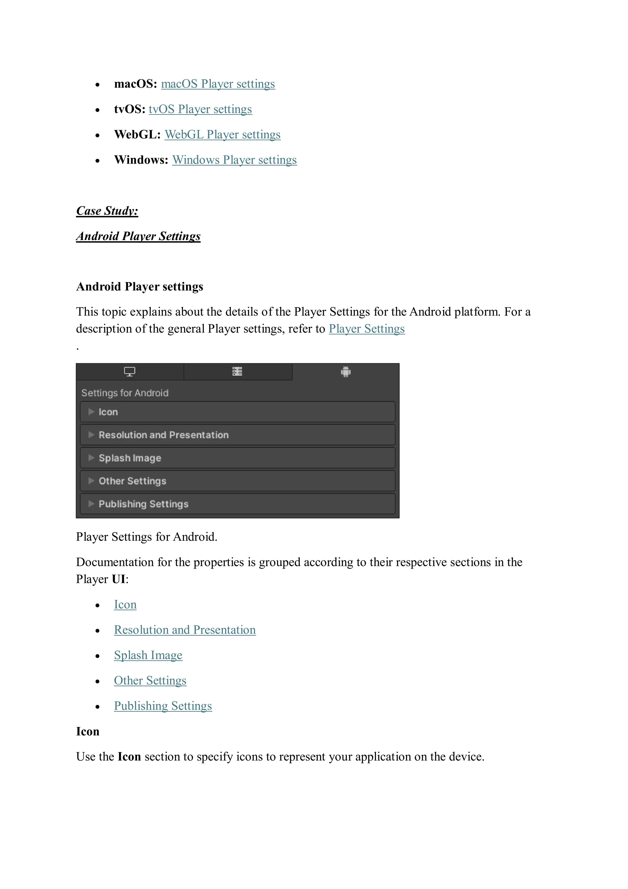  macOS: macOS Player settings
 tvOS: tvOS Player settings
 WebGL: WebGL Player settings
 Windows: Windows Player settings
Case Study:
Android Player Settings
Android Player settings
This topic explains about the details of the Player Settings for the Android platform. For a
description of the general Player settings, refer to Player Settings
.
Player Settings for Android.
Documentation for the properties is grouped according to their respective sections in the
Player UI:
 Icon
 Resolution and Presentation
 Splash Image
 Other Settings
 Publishing Settings
Icon
Use the Icon section to specify icons to represent your application on the device.
 