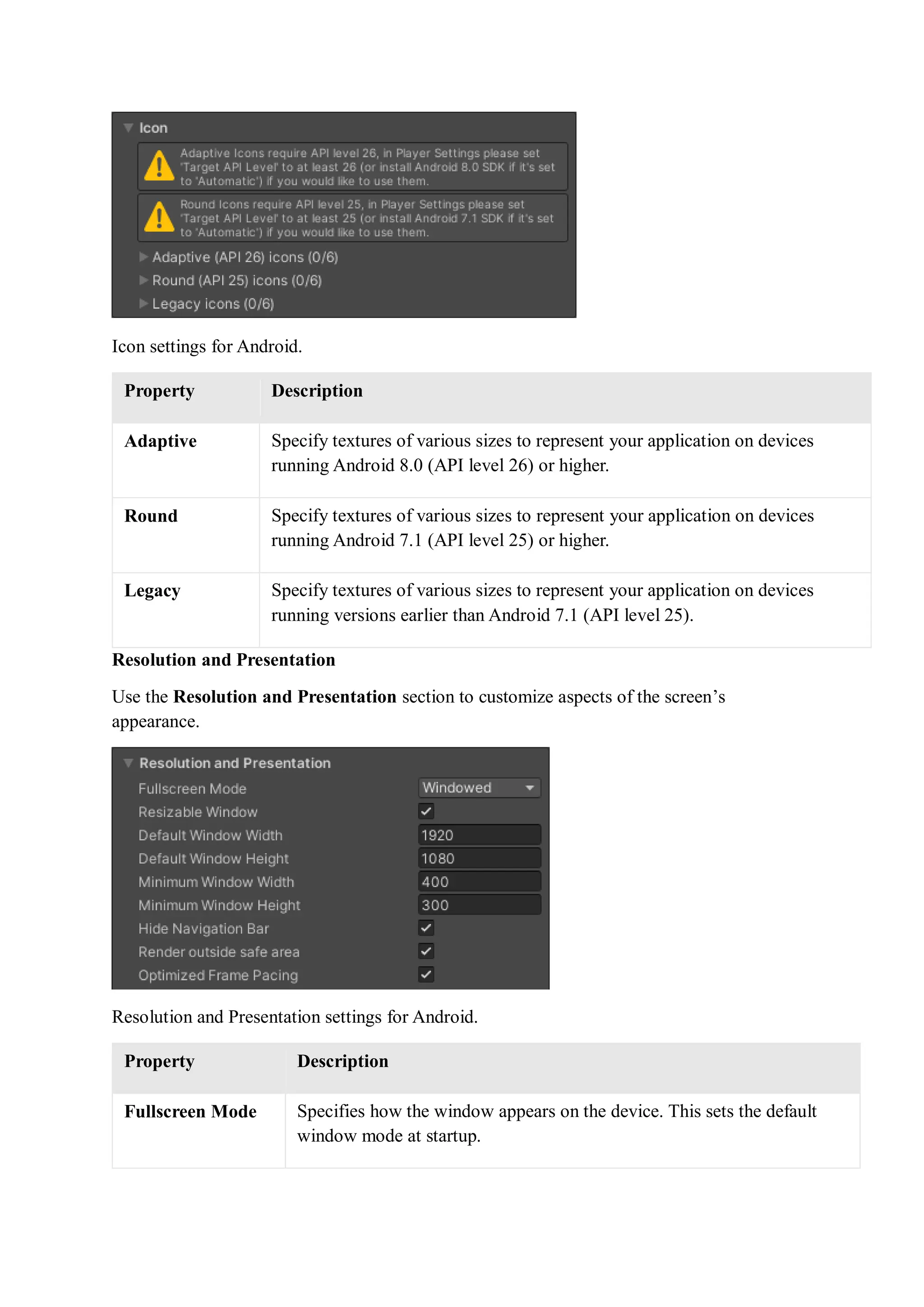 Icon settings for Android.
Property Description
Adaptive Specify textures of various sizes to represent your application on devices
running Android 8.0 (API level 26) or higher.
Round Specify textures of various sizes to represent your application on devices
running Android 7.1 (API level 25) or higher.
Legacy Specify textures of various sizes to represent your application on devices
running versions earlier than Android 7.1 (API level 25).
Resolution and Presentation
Use the Resolution and Presentation section to customize aspects of the screen’s
appearance.
Resolution and Presentation settings for Android.
Property Description
Fullscreen Mode Specifies how the window appears on the device. This sets the default
window mode at startup.
 
