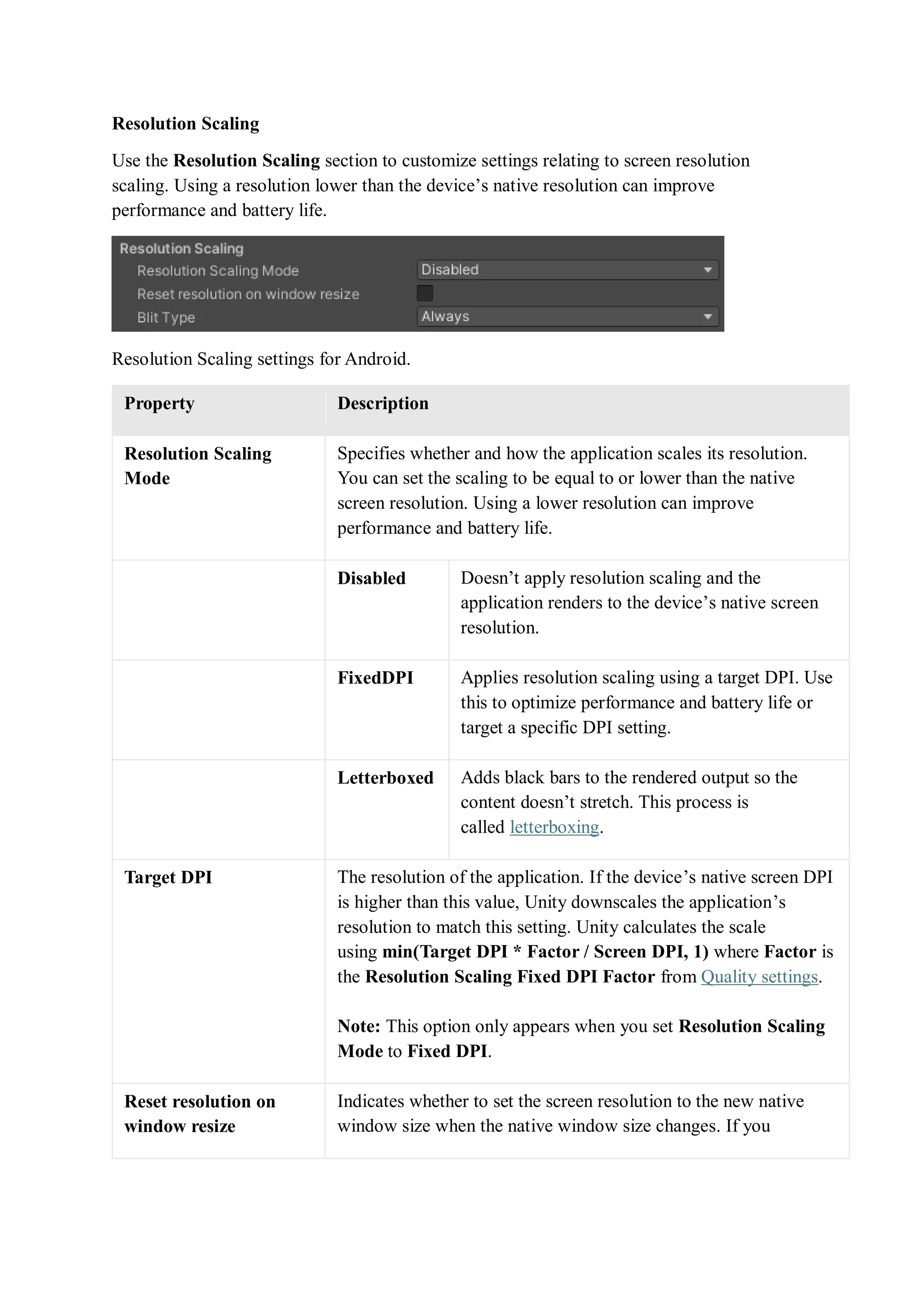 Resolution Scaling
Use the Resolution Scaling section to customize settings relating to screen resolution
scaling. Using a resolution lower than the device’s native resolution can improve
performance and battery life.
Resolution Scaling settings for Android.
Property Description
Resolution Scaling
Mode
Specifies whether and how the application scales its resolution.
You can set the scaling to be equal to or lower than the native
screen resolution. Using a lower resolution can improve
performance and battery life.
Disabled Doesn’t apply resolution scaling and the
application renders to the device’s native screen
resolution.
FixedDPI Applies resolution scaling using a target DPI. Use
this to optimize performance and battery life or
target a specific DPI setting.
Letterboxed Adds black bars to the rendered output so the
content doesn’t stretch. This process is
called letterboxing.
Target DPI The resolution of the application. If the device’s native screen DPI
is higher than this value, Unity downscales the application’s
resolution to match this setting. Unity calculates the scale
using min(Target DPI * Factor / Screen DPI, 1) where Factor is
the Resolution Scaling Fixed DPI Factor from Quality settings.
Note: This option only appears when you set Resolution Scaling
Mode to Fixed DPI.
Reset resolution on
window resize
Indicates whether to set the screen resolution to the new native
window size when the native window size changes. If you
 