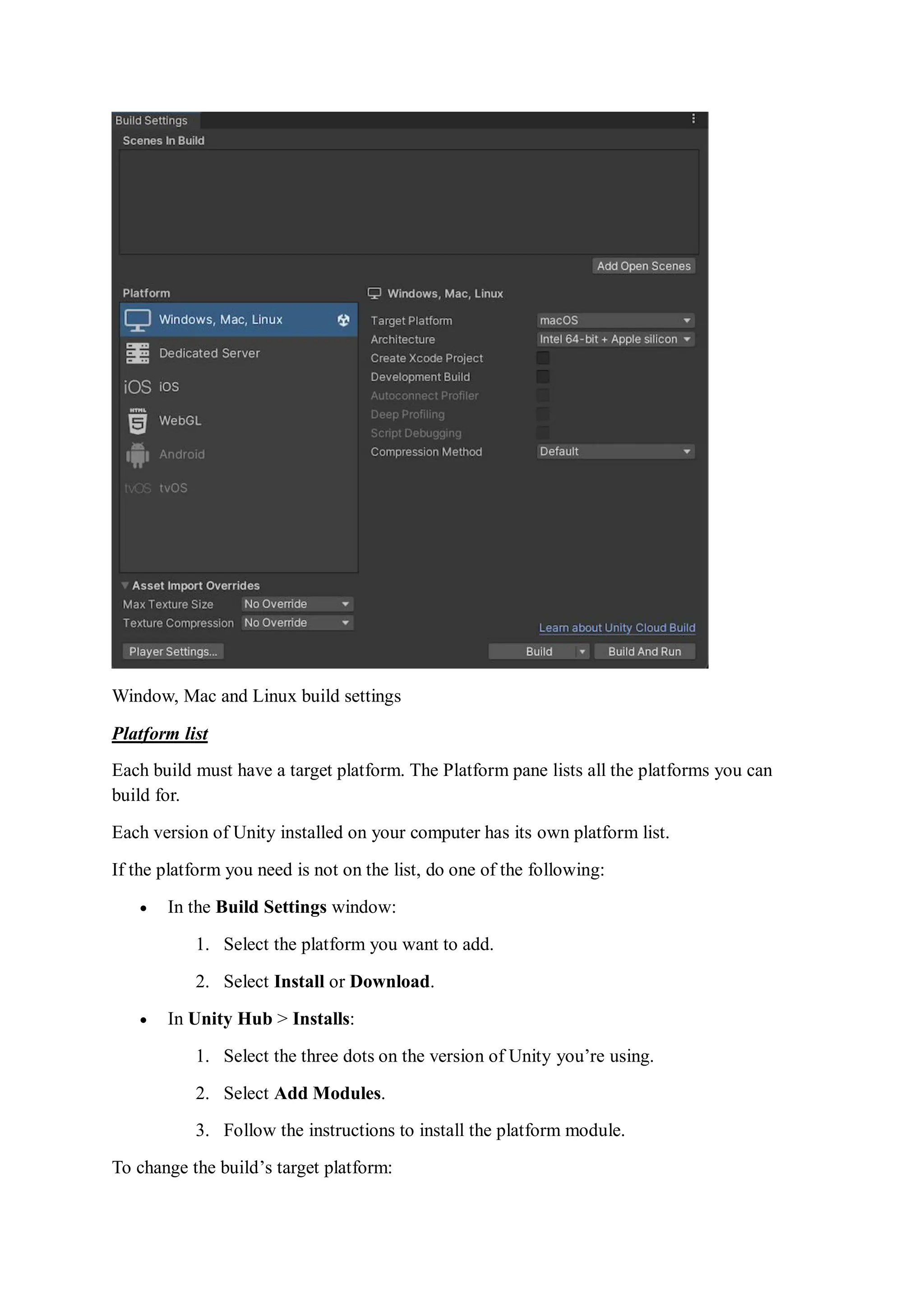 Window, Mac and Linux build settings
Platform list
Each build must have a target platform. The Platform pane lists all the platforms you can
build for.
Each version of Unity installed on your computer has its own platform list.
If the platform you need is not on the list, do one of the following:
 In the Build Settings window:
1. Select the platform you want to add.
2. Select Install or Download.
 In Unity Hub > Installs:
1. Select the three dots on the version of Unity you’re using.
2. Select Add Modules.
3. Follow the instructions to install the platform module.
To change the build’s target platform:
 