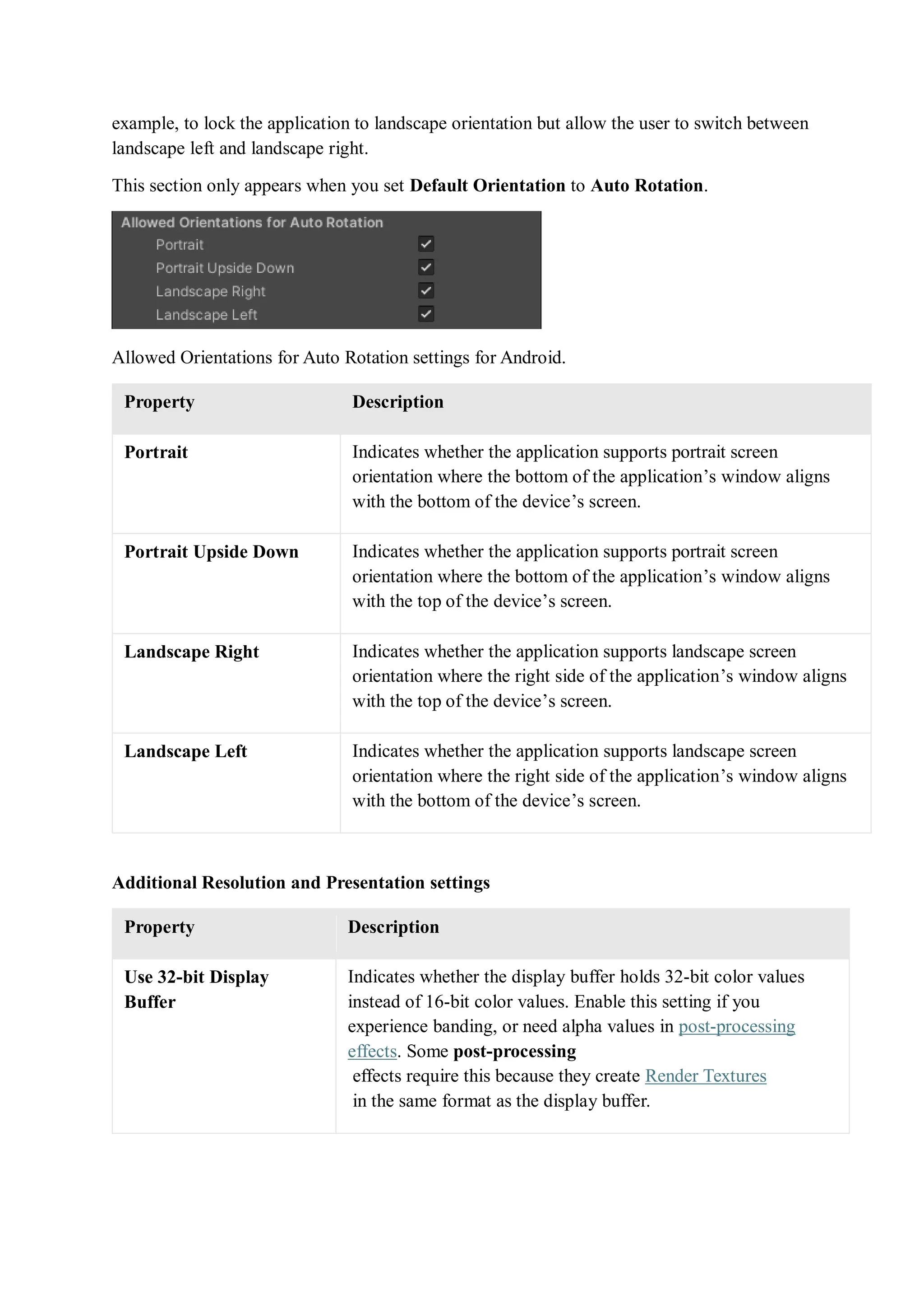 example, to lock the application to landscape orientation but allow the user to switch between
landscape left and landscape right.
This section only appears when you set Default Orientation to Auto Rotation.
Allowed Orientations for Auto Rotation settings for Android.
Property Description
Portrait Indicates whether the application supports portrait screen
orientation where the bottom of the application’s window aligns
with the bottom of the device’s screen.
Portrait Upside Down Indicates whether the application supports portrait screen
orientation where the bottom of the application’s window aligns
with the top of the device’s screen.
Landscape Right Indicates whether the application supports landscape screen
orientation where the right side of the application’s window aligns
with the top of the device’s screen.
Landscape Left Indicates whether the application supports landscape screen
orientation where the right side of the application’s window aligns
with the bottom of the device’s screen.
Additional Resolution and Presentation settings
Property Description
Use 32-bit Display
Buffer
Indicates whether the display buffer holds 32-bit color values
instead of 16-bit color values. Enable this setting if you
experience banding, or need alpha values in post-processing
effects. Some post-processing
effects require this because they create Render Textures
in the same format as the display buffer.
 
