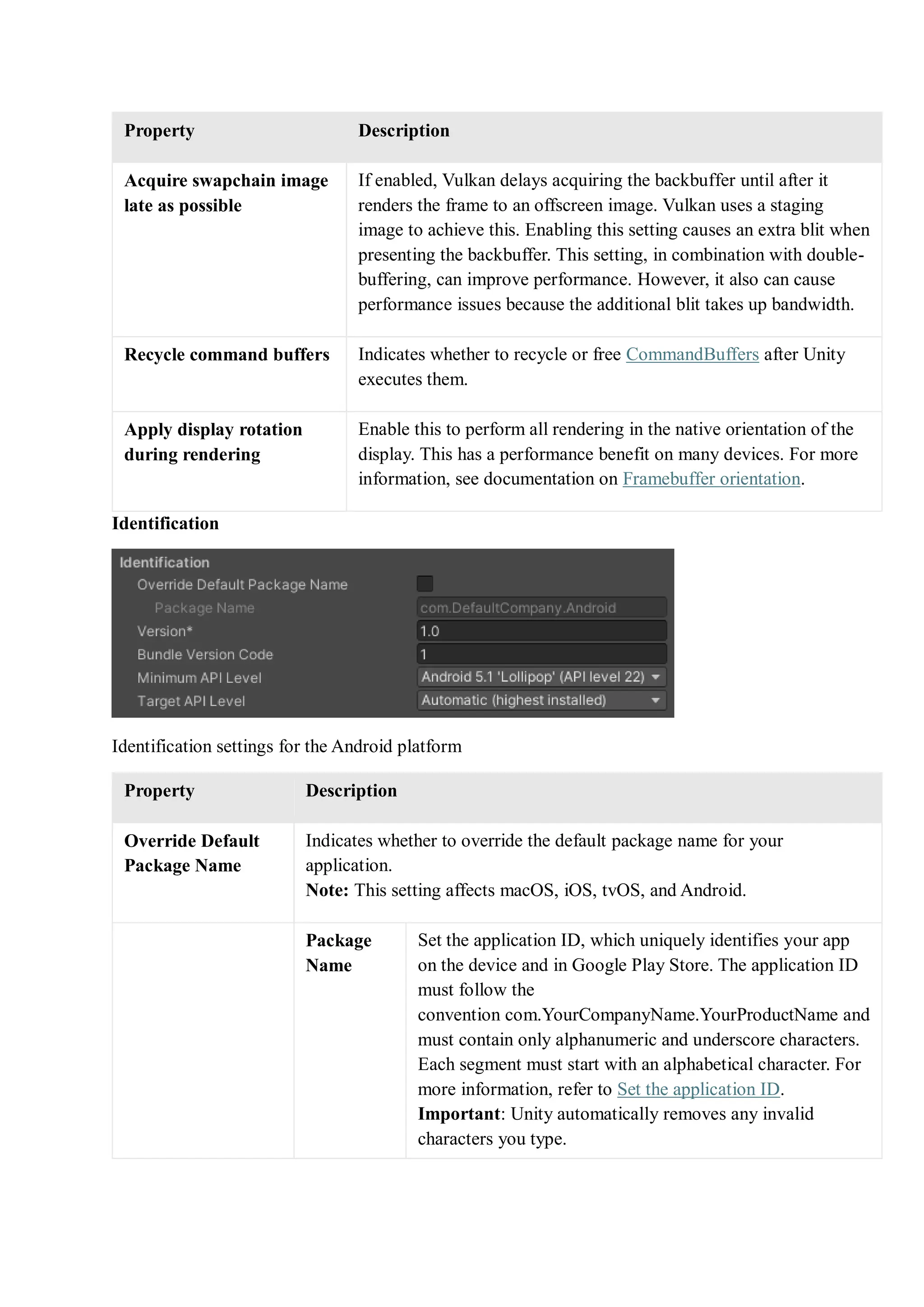 Property Description
Acquire swapchain image
late as possible
If enabled, Vulkan delays acquiring the backbuffer until after it
renders the frame to an offscreen image. Vulkan uses a staging
image to achieve this. Enabling this setting causes an extra blit when
presenting the backbuffer. This setting, in combination with double-
buffering, can improve performance. However, it also can cause
performance issues because the additional blit takes up bandwidth.
Recycle command buffers Indicates whether to recycle or free CommandBuffers after Unity
executes them.
Apply display rotation
during rendering
Enable this to perform all rendering in the native orientation of the
display. This has a performance benefit on many devices. For more
information, see documentation on Framebuffer orientation.
Identification
Identification settings for the Android platform
Property Description
Override Default
Package Name
Indicates whether to override the default package name for your
application.
Note: This setting affects macOS, iOS, tvOS, and Android.
Package
Name
Set the application ID, which uniquely identifies your app
on the device and in Google Play Store. The application ID
must follow the
convention com.YourCompanyName.YourProductName and
must contain only alphanumeric and underscore characters.
Each segment must start with an alphabetical character. For
more information, refer to Set the application ID.
Important: Unity automatically removes any invalid
characters you type.
 