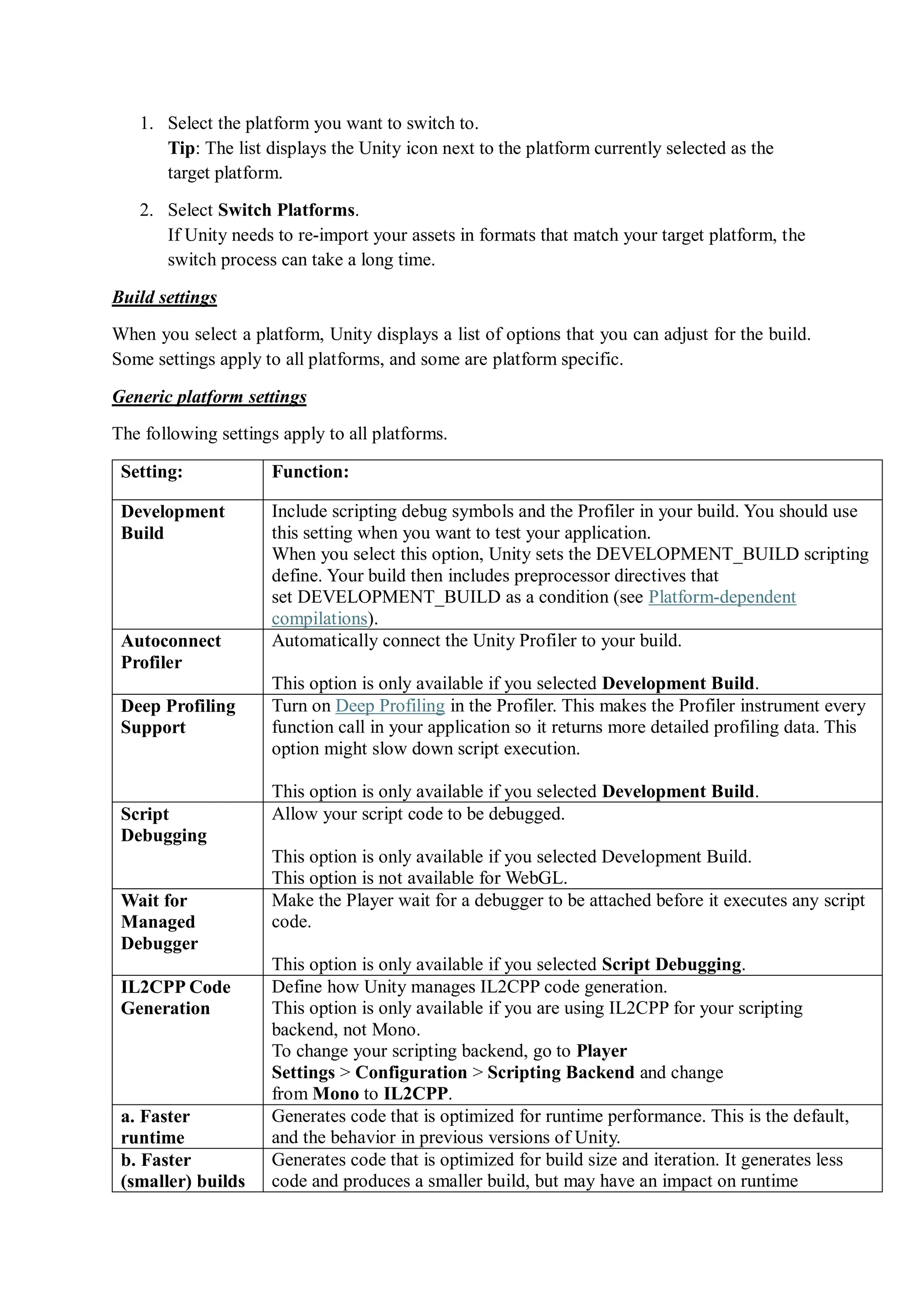 1. Select the platform you want to switch to.
Tip: The list displays the Unity icon next to the platform currently selected as the
target platform.
2. Select Switch Platforms.
If Unity needs to re-import your assets in formats that match your target platform, the
switch process can take a long time.
Build settings
When you select a platform, Unity displays a list of options that you can adjust for the build.
Some settings apply to all platforms, and some are platform specific.
Generic platform settings
The following settings apply to all platforms.
Setting: Function:
Development
Build
Include scripting debug symbols and the Profiler in your build. You should use
this setting when you want to test your application.
When you select this option, Unity sets the DEVELOPMENT_BUILD scripting
define. Your build then includes preprocessor directives that
set DEVELOPMENT_BUILD as a condition (see Platform-dependent
compilations).
Autoconnect
Profiler
Automatically connect the Unity Profiler to your build.
This option is only available if you selected Development Build.
Deep Profiling
Support
Turn on Deep Profiling in the Profiler. This makes the Profiler instrument every
function call in your application so it returns more detailed profiling data. This
option might slow down script execution.
This option is only available if you selected Development Build.
Script
Debugging
Allow your script code to be debugged.
This option is only available if you selected Development Build.
This option is not available for WebGL.
Wait for
Managed
Debugger
Make the Player wait for a debugger to be attached before it executes any script
code.
This option is only available if you selected Script Debugging.
IL2CPP Code
Generation
Define how Unity manages IL2CPP code generation.
This option is only available if you are using IL2CPP for your scripting
backend, not Mono.
To change your scripting backend, go to Player
Settings > Configuration > Scripting Backend and change
from Mono to IL2CPP.
a. Faster
runtime
Generates code that is optimized for runtime performance. This is the default,
and the behavior in previous versions of Unity.
b. Faster
(smaller) builds
Generates code that is optimized for build size and iteration. It generates less
code and produces a smaller build, but may have an impact on runtime
 