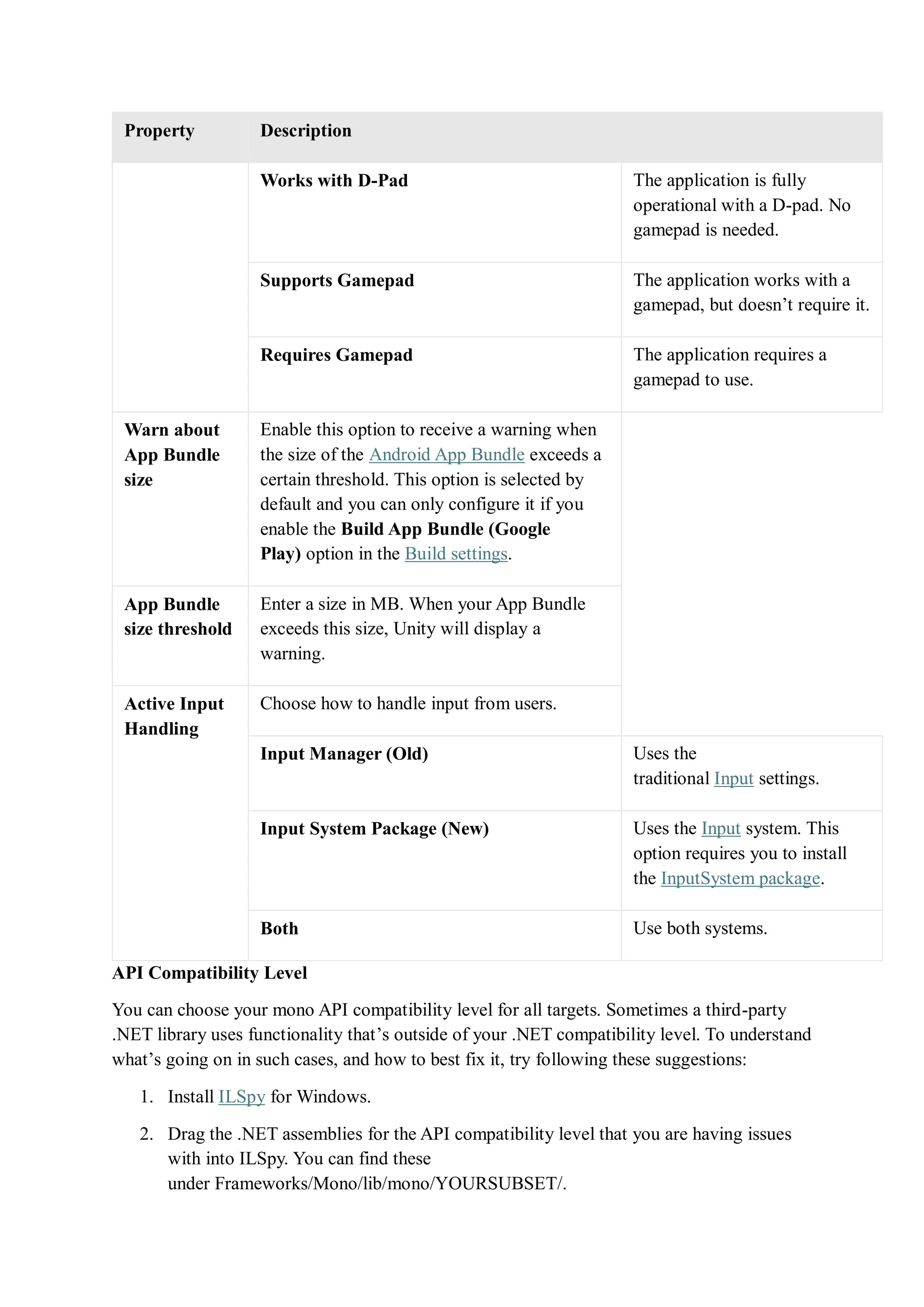 Property Description
Works with D-Pad The application is fully
operational with a D-pad. No
gamepad is needed.
Supports Gamepad The application works with a
gamepad, but doesn’t require it.
Requires Gamepad The application requires a
gamepad to use.
Warn about
App Bundle
size
Enable this option to receive a warning when
the size of the Android App Bundle exceeds a
certain threshold. This option is selected by
default and you can only configure it if you
enable the Build App Bundle (Google
Play) option in the Build settings.
App Bundle
size threshold
Enter a size in MB. When your App Bundle
exceeds this size, Unity will display a
warning.
Active Input
Handling
Choose how to handle input from users.
Input Manager (Old) Uses the
traditional Input settings.
Input System Package (New) Uses the Input system. This
option requires you to install
the InputSystem package.
Both Use both systems.
API Compatibility Level
You can choose your mono API compatibility level for all targets. Sometimes a third-party
.NET library uses functionality that’s outside of your .NET compatibility level. To understand
what’s going on in such cases, and how to best fix it, try following these suggestions:
1. Install ILSpy for Windows.
2. Drag the .NET assemblies for the API compatibility level that you are having issues
with into ILSpy. You can find these
under Frameworks/Mono/lib/mono/YOURSUBSET/.
 