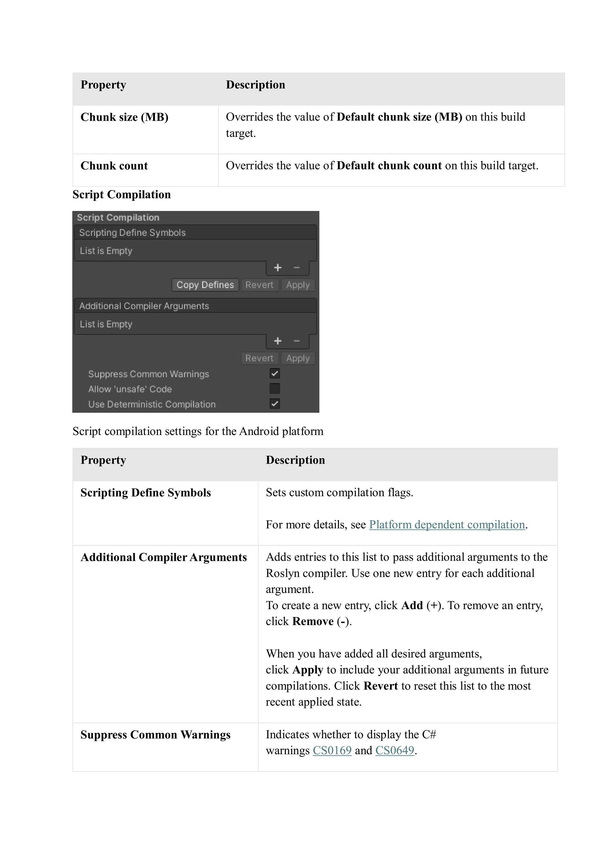 Property Description
Chunk size (MB) Overrides the value of Default chunk size (MB) on this build
target.
Chunk count Overrides the value of Default chunk count on this build target.
Script Compilation
Script compilation settings for the Android platform
Property Description
Scripting Define Symbols Sets custom compilation flags.
For more details, see Platform dependent compilation.
Additional Compiler Arguments Adds entries to this list to pass additional arguments to the
Roslyn compiler. Use one new entry for each additional
argument.
To create a new entry, click Add (+). To remove an entry,
click Remove (-).
When you have added all desired arguments,
click Apply to include your additional arguments in future
compilations. Click Revert to reset this list to the most
recent applied state.
Suppress Common Warnings Indicates whether to display the C#
warnings CS0169 and CS0649.
 