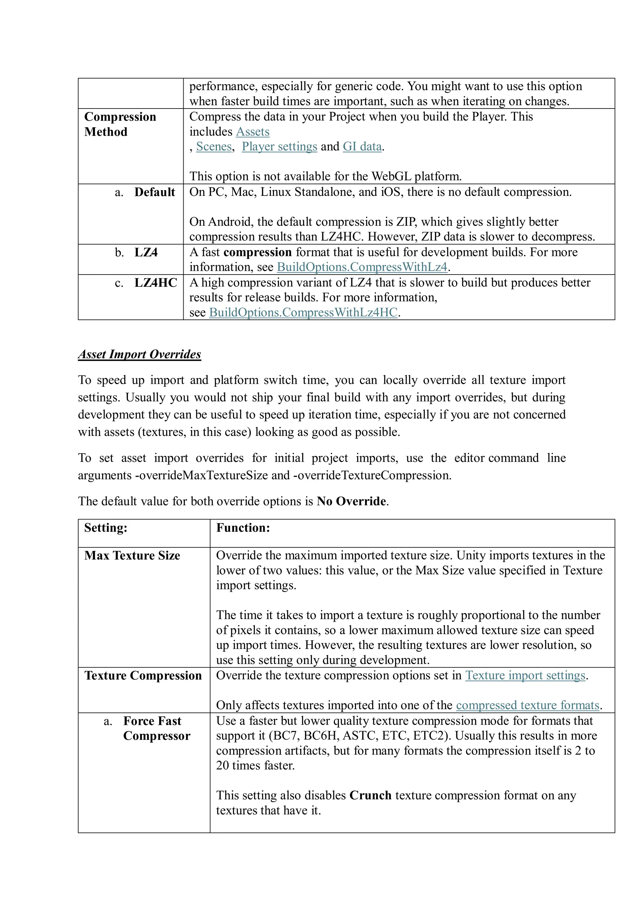 performance, especially for generic code. You might want to use this option
when faster build times are important, such as when iterating on changes.
Compression
Method
Compress the data in your Project when you build the Player. This
includes Assets
, Scenes, Player settings and GI data.
This option is not available for the WebGL platform.
a. Default On PC, Mac, Linux Standalone, and iOS, there is no default compression.
On Android, the default compression is ZIP, which gives slightly better
compression results than LZ4HC. However, ZIP data is slower to decompress.
b. LZ4 A fast compression format that is useful for development builds. For more
information, see BuildOptions.CompressWithLz4.
c. LZ4HC A high compression variant of LZ4 that is slower to build but produces better
results for release builds. For more information,
see BuildOptions.CompressWithLz4HC.
Asset Import Overrides
To speed up import and platform switch time, you can locally override all texture import
settings. Usually you would not ship your final build with any import overrides, but during
development they can be useful to speed up iteration time, especially if you are not concerned
with assets (textures, in this case) looking as good as possible.
To set asset import overrides for initial project imports, use the editor command line
arguments -overrideMaxTextureSize and -overrideTextureCompression.
The default value for both override options is No Override.
Setting: Function:
Max Texture Size Override the maximum imported texture size. Unity imports textures in the
lower of two values: this value, or the Max Size value specified in Texture
import settings.
The time it takes to import a texture is roughly proportional to the number
of pixels it contains, so a lower maximum allowed texture size can speed
up import times. However, the resulting textures are lower resolution, so
use this setting only during development.
Texture Compression Override the texture compression options set in Texture import settings.
Only affects textures imported into one of the compressed texture formats.
a. Force Fast
Compressor
Use a faster but lower quality texture compression mode for formats that
support it (BC7, BC6H, ASTC, ETC, ETC2). Usually this results in more
compression artifacts, but for many formats the compression itself is 2 to
20 times faster.
This setting also disables Crunch texture compression format on any
textures that have it.
 